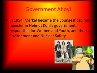Government Ahoy!In 1994, Merkel became the youngest cabinet minister in Helmut Kohl’s government, responsible for Women and Youth, and then Environment and Nuclear Safety.
