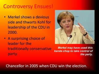 Controversy Ensues!Merkel shows a devious side and thwarts Kohl for leadership of the CDU in 2000.A surprising choice of leader for the traditionally conservative party.Merkel may have used this karate chop to take control of the party.Chancellor in 2005 when CDU win the election.