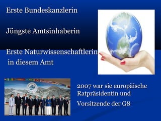 Erste BundeskanzlerinErste Bundeskanzlerin
Jüngste AmtsinhaberinJüngste Amtsinhaberin
Erste NaturwissenschaftlerinErste Naturwissenschaftlerin
in diesem Amtin diesem Amt
2007 war sie europäische2007 war sie europäische
Ratpräsidentin undRatpräsidentin und
Vorsitzende der G8Vorsitzende der G8
 