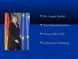  Dr. Angela MerkelDr. Angela Merkel
 Titel: BundeskanzlerinTitel: Bundeskanzlerin
 Partei: CDU/CSUPartei: CDU/CSU
 Geburtsort: HamburgGeburtsort: Hamburg
 