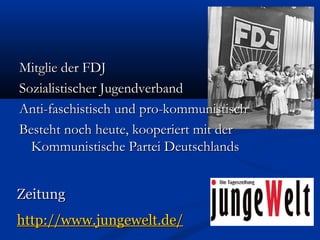 Mitglie der FDJMitglie der FDJ
Sozialistischer JugendverbandSozialistischer Jugendverband
Anti-faschistisch und pro-kommunistischAnti-faschistisch und pro-kommunistisch
Besteht noch heute, kooperiert mit derBesteht noch heute, kooperiert mit der
Kommunistische Partei DeutschlandsKommunistische Partei Deutschlands
ZeitungZeitung
http://www.jungewelt.de/http://www.jungewelt.de/
 