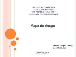 UNIVERSIDAD FERMÍN TORO
FACULTAD DE INGENIERÍA
VICE-RECTORADO ACADÉMICO
ESCUELA DE TELECOMUNICACIONES
Mapa de riesgo
Alumno: Angela Ochoa
C.I. 22.332.900
Cabudare, 2015
 