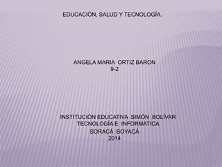 ÁNGELA MARÍA ORTÍZ BARÓN
9-2
INSTITUCIÓN EDUCATÍVA SIMÓN BOLÍVAR
TECNOLOGÍA E INFORMATICA
SORACÁ BOYACÁ
2014
EDUCACIÓN, SALUD Y TECNOLOGÍA.
 