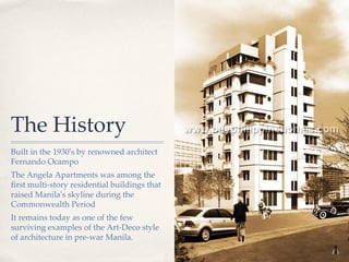 The History
Built in the 1930’s by renowned architect
Fernando Ocampo
The Angela Apartments was among the
first multi-story residential buildings that
raised Manila’s skyline during the
Commonwealth Period
It remains today as one of the few
surviving examples of the Art-Deco style
of architecture in pre-war Manila.
 