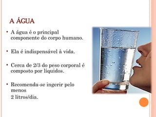 A ÁGUA
 A água é o principal
componente do corpo humano.
 Ela é indispensável à vida.
 Cerca de 2/3 do peso corporal é
composto por líquidos.
 Recomenda-se ingerir pelo
menos
2 litros/dia.
 