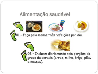Alimentação saudável
01 – Faça pelo menos três refeições por dia.
02 – Incluam diariamente seis porções do
grupo de cereais (arroz, milho, trigo, pães
e massas).
 