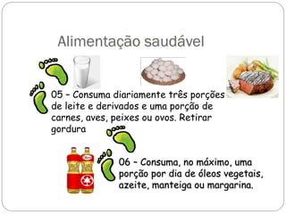 Alimentação saudável
05 – Consuma diariamente três porções
de leite e derivados e uma porção de
carnes, aves, peixes ou ovos. Retirar
gordura
06 – Consuma, no máximo, uma
06 – Consuma, no máximo, uma
porção por dia de óleos vegetais,
porção por dia de óleos vegetais,
azeite, manteiga ou margarina.
azeite, manteiga ou margarina.
 
