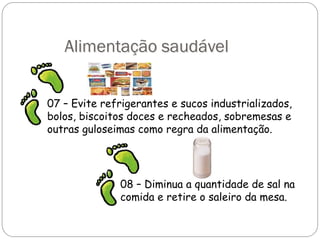 Alimentação saudável
07 – Evite refrigerantes e sucos industrializados,
bolos, biscoitos doces e recheados, sobremesas e
outras guloseimas como regra da alimentação.
08 – Diminua a quantidade de sal na
comida e retire o saleiro da mesa.
 