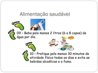 Alimentação saudável
09 – Beba pelo menos 2 litros (6 a 8 copos) de
água por dia.
10 – Pratique pelo menos 30 minutos de
atividade física todos os dias e evite as
bebidas alcoólicas e o fumo.
 