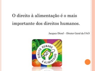 O direito à alimentação é o mais
importante dos direitos humanos.
Jacques Diouf – Diretor Geral da FAO
 