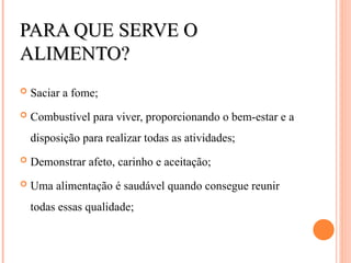 PARA QUE SERVE O
PARA QUE SERVE O
ALIMENTO?
ALIMENTO?
 Saciar a fome;
 Combustível para viver, proporcionando o bem-estar e a
disposição para realizar todas as atividades;
 Demonstrar afeto, carinho e aceitação;
 Uma alimentação é saudável quando consegue reunir
todas essas qualidade;
 
