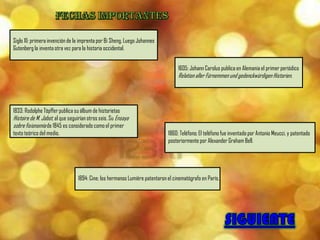 Siglo XI: primera invención de la imprenta por Bi Sheng. Luego Johannes
Gutenberg la inventa otra vez para la historia occidental.


                                                                                  1605: Johann Carolus publica en Alemania el primer periódico
                                                                                  Relation aller Fürnemmen und gedenckwürdigen Historien.




1833: Rodolphe Töpffer publica su álbum de historietas
Histoire de M. Jabot, al que seguirían otros seis. Su Ensayo
sobre fisionomía de 1845 es considerado como el primer
texto teórico del medio.                                                     1860: Teléfono; El teléfono fue inventado por Antonio Meucci, y patentado
                                                                             posteriormente por Alexander Graham Bell.




                                 1894: Cine; los hermanos Lumière patentaron el cinematógrafo en París.
 