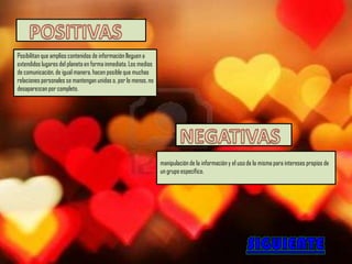 Posibilitan que amplios contenidos de información lleguen a
extendidos lugares del planeta en forma inmediata. Los medios
de comunicación, de igual manera, hacen posible que muchas
relaciones personales se mantengan unidas o, por lo menos, no
desaparezcan por completo.




                                                                manipulación de la información y el uso de la misma para intereses propios de
                                                                un grupo específico.
 