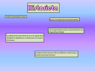 medio de comunicación de masas
                                                                        gracias a la evolución de la prensa decimonónica




                                                                       vivió su época dorada en cuanto a número de lectores tras
                                                                      la Segunda Guerra Mundial

 la proliferación de nuevas formas de ocio en la segunda mitad
 del siglo XX, va dejando de ser un medio masivo en la mayoría
 de los países




                                                creándose formatos más caros, tales como álbumes o revistas de lujo, y
                                                buscando nuevos tipos de lectores.
 