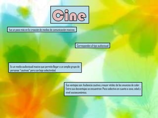 fue un paso más en la creación de medios de comunicación masivos




                                                                    Corresponden al tipo audiovisual




 Es un medio audiovisual masivo que permite llegar a un amplio grupo de
 personas "cautivas" pero con baja selectividad.



                                                         Sus ventajas son: Audiencia cautiva y mayor nitidez de los anuncios de color.
                                                         Entre sus desventajas se encuentran: Poco selectivo en cuanto a sexo, edad y
                                                         nivel socioeconómico.
 