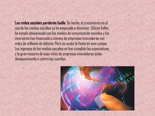 Las redes sociales perderán fuelle. De hecho, el crecimiento en el
uso de los medios sociales ya ha empezado a disminuir. Silicon Valley
ha estado obsesionado con los medios de comunicación sociales y los
inversores han financiado a cientos de empresas innovadoras con
miles de millones de dólares. Pero se acabó la fiesta en este campo.
Los ingresos de los medios sociales no han cumplido las expectativas,
y la gran mayoría de esas miles de empresas innovadoras están
desapareciendo o contra las cuerdas.
 