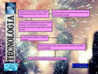 conjunto de conocimientos técnicos, ordenados          facilitan la adaptación al medio ambiente y satisfacer tanto
científicamente, que permiten diseñar y crear          las necesidades esenciales
bienes


 origen griego, τεχνολογία, formada por téchnē
 (τέχνη, arte, técnica u oficio, que puede ser
 traducido como destreza) y logía (λογία, el estudio
 de algo)



   ha sido usada para satisfacer necesidades
   esenciales


                              influye en el progreso social y económico que las necesidades esenciales de
                              los más necesitados,




                 satisfacer los deseos de los más prósperos (consumismo)
 