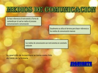 Se hace referencia al instrumento o forma de
contenido por el cual se realiza el proceso
comunicacional o comunicación

                                                          Usualmente se utiliza el término para hacer referencia a
                                                          los medios de comunicación masivos




                         Los medios de comunicación son instrumentos en constante
                         evolución



La aparición de la escritura se toma como hito
de inicio de la historia
 