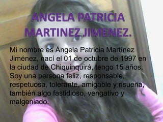Mi nombre es Ángela Patricia Martínez
Jiménez, nací el 01 de octubre de 1997 en
la ciudad de Chiquinquirá, tengo 15 años.
Soy una persona feliz, responsable,
respetuosa, tolerante, amigable y risueña,
también algo fastidioso, vengativo y
malgeniado.
 