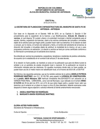 REPÚBLICA DE COLOMBIA
DEPARTAMENTO DE ANTIOQUIA
ALCALDÍA MUNICIPAL CIUDAD DE ANTIOQUIA
“ANTIOQUIA, CIUDAD DE OPORTUNIDADES…”
http://santafedeantioquia-antioquia.gov.co
Palacio Consistorial Carrera 9 No. 9-22 Tel. 853 11 36 Ext. 101 Fax 853 11 01
EDICTO No.
(20 de junio de 2013)
LA SECRETARIA DE PLANEACION E INFRAESTRUCTURA DEL MUNICIPIO DE SANTA FE DE
ANTIOQUIA - ANTIOQUIA
Con base en lo dispuesto en el Decreto 1469 de 2010, en su Capítulo II, Sección II Del
procedimiento para la expedición de la licencia y sus Modificaciones, Artículo 29. Citación a
vecinos, el cual dispone “El curador urbano o la autoridad municipal o distrital competente para el
estudio, trámite y expedición de licencias, citará a los vecinos colindantes del inmueble o inmuebles
objeto de la solicitud para que hagan parte y puedan hacer valer sus derechos. En la citación se dará
a conocer, por lo menos, el número de radicación y fecha, el nombre del solicitante de la licencia, la
dirección del inmueble o inmuebles objeto de solicitud, la modalidad de la misma y el uso o usos
propuestos conforme a la radicación. La citación a vecinos se hará por correo certificado conforme a
la información suministrada por el solicitante de la licencia.
Se entiende por vecinos los propietarios, poseedores, tenedores o residentes de predios colindantes,
de acuerdo con lo establecido en el numeral 6 del artículo 21 de este decreto.
Si la citación no fuere posible, se insertará un aviso en la publicación que para tal efecto tuviere la
entidad o en un periódico de amplia circulación local o nacional. En la publicación se incluirá la
información indicada para las citaciones. En aquellos municipios donde esto no fuere posible, se
puede hacer uso de un medio masivo de radiodifusión local, en el horario de 8:00 A.M. a 8:00 P.M.”
Se Informa a las siguientes personas, que se ha recibido solicitud de la señora ANGELA PATRICIA
RODRÍGUEZ MARTÍNEZ, con C.C. 32.100.790, para expedir la LICENCIA DE CONSTRUCCIÓN,
en el predio: 00819 Manzana: 029 matrícula inmobiliaria Nro.024-0020773 con ubicación en la
VEREDA PASO REAL - CAÑAVERAL. zona rural del Municipio; cuyo radicado es el número 05042-
0-13-0105 del 29 de abril de 2013, con el fin de que estos hagan parte y puedan hacer valer sus
derechos; por lo anterior en un plazo no mayor a cinco (5) días calendario, deberán acercarse a este
despacho si tienen alguna objeción o solicitud referente al trámite anteriormente mencionado:
1. ANGELA MARTÍNEZ DE RODRÍGUEZ.
2. MARGARITA MARÍA RODRÍGUEZ MARTÍNEZ.
GLORIA ASTRID PARRA MARIN
Secretaria de Planeación e Infraestructura.
Fecha de Fijación: Fecha Desfijcación:
_______________ ____________________
 