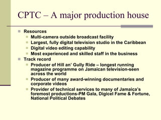 CPTC – A major production house
 Resources
    Multi-camera outside broadcast facility
    Largest, fully digital television studio in the Caribbean
    Digital video editing capability
    Most experienced and skilled staff in the business
 Track record
    Producer of Hill an’ Gully Ride – longest running
     magazine programme on Jamaican television-seen
     across the world
    Producer of many award-winning documentaries and
     corporate videos
    Provider of technical services to many of Jamaica’s
     foremost productions-PM Gala, Digicel Fame & Fortune,
     National Political Debates
 