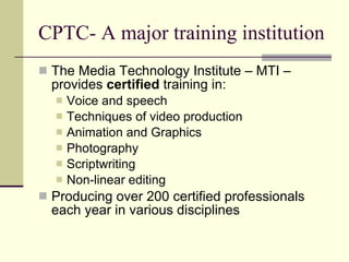 CPTC- A major training institution
 The Media Technology Institute – MTI –
  provides certified training in:
     Voice and speech
     Techniques of video production
     Animation and Graphics
     Photography
     Scriptwriting
     Non-linear editing
 Producing over 200 certified professionals
  each year in various disciplines
 