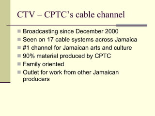 CTV – CPTC’s cable channel
 Broadcasting since December 2000
 Seen on 17 cable systems across Jamaica
 #1 channel for Jamaican arts and culture
 90% material produced by CPTC
 Family oriented
 Outlet for work from other Jamaican
  producers
 