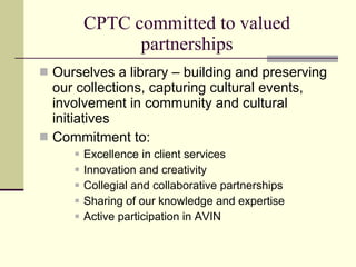 CPTC committed to valued
                partnerships
 Ourselves a library – building and preserving
  our collections, capturing cultural events,
  involvement in community and cultural
  initiatives
 Commitment to:
         Excellence in client services
         Innovation and creativity
         Collegial and collaborative partnerships
         Sharing of our knowledge and expertise
         Active participation in AVIN
 