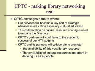 CPTC - making library networking
                real
 CPTC envisages a future where:
    Our services will become a key part of strategic
     alliances in education especially cultural education
    This collaboration on cultural resource sharing is used
     to engage the Diaspora
    CPTC’s partners will contribute to the academic
     success of our MTI students
    CPTC and its partners will collaborate to promote:
          the availability of this vast library resource
          The availability of cultural resources important in
           defining us as a people
 