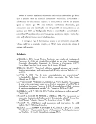 Dentro da literatura médica não encontramos uma base de conhecimento que defina
qual o percentil ideal de instâncias corretamente classificadas, especificidade e
sensibilidade em uma avaliação cognitiva. O nosso ponto de corte foi em percentis
iguais ou maiores que 70% para instâncias corretamente classificadas, pois
consideramos que uma classificação com este percentil está mais próxima de um
resultado com 100% de fidedignidade. Quanto à sensibilidade e especificidade o
percentil de 50% atende a ambas as métricas, porque quando uma métrica é muito alta a
outra tende a baixar, fizemos uma nivelação das duas.
O emprego do Jogo do Supermercado revelou-se um instrumento com elevados
valores preditivos na avaliação cognitiva do TDAH numa amostra não clínica de
crianças e adolescentes.
Referências
ANDRADE, L. 2007, Uso de Técnicas Inteligentes para Análise de Avaliações do
Transtorno do Déficit de Atenção/Hiperatividade em um Jogo Computacional.
Dissertação (Doutorado), Engenharia de Sistemas e Computação, COPPE,
Universidade Federal do Rio de Janeiro, Rio de Janeiro, RJ, Brasil
BARKLEY, RA.,1997, “Behavioral inhibition, sustained attention, and executive
functions: constructing a unifying theory of ADHD”, Psychological Bulletin, v.121 ,
pp.65-94.
MATTOS, P., 1998. “Uso de testes computadorizados em neuropsicologia”.
In:Gagliardi,R.J.; Reimao, R. (org.). Clínica neurológica. São Paulo, Lemos
Editorial, pp. 319-322.
MATTOS P, SERRA PINHEIRO MA, RODHE, LA, PINTO D., 2006, “Apresentação
de uma versão em português para o uso no Brasil do instrumento MTA-SNAP IV de
Avaliação de sintomas de Transtorno de déficit de atenção/hiperatividade e sintomas
de transtorno desafiador e de oposição”. Rev Psiquiatr, v. 28(3), pp.290-297.
RUSSELL, S.J. AND P. NORVIG, 2009, “Artificial intelligence: a modern approach”,
Prentice hall.
SWANSON J, LERNER M, MARCH J, GRESHAM FM.,1999, “Assessment and
intervention for attention-deficit/hyperactivity disorder in the schools”. Lessons from
the MTA study. Pediatrics Clinics of North América; v.46:pp. 993–1009.
SWANSON JM. ,1992,”School-based assessments and interventions for ADD
students”. K. C. Publishing, Irvine, CA.
WILSON,B. A., ALDERMAN N.,BURGESS P. W.,EMSLIE H.,EVANS J. J.,2003,
“Test Review – Chamberlain”, Journal of Occupational Psychology,Employment
and Disability – Review By Elayne Camberlain, pp. 33-37.
 