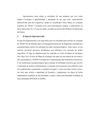 Apresentamos neste artigo os resultados de uma pesquisa que teve como
objetivo investigar a aplicabilidade e adequação de um jogo sério, especialmente
desenvolvido para fins cognitivos, aliado ao classificador Naïve Bayes na avaliação
cognitiva do TDAH. A pesquisa tem como participantes crianças e adolescentes na
faixa etária entre 10 e 17 anos de idade, oriundos de três Escolas Públicas do Município
de Niterói.
2. O Jogo do Supermercado
O Jogo do Supermercado é um Jogo Sério que foi concebido para auxiliar na avaliação
do TDAH. Ele foi definido após a investigação do processo de diagnóstico realizado por
neuropsicólogos através da utilização de testes neuropsicológicos. Esses testes, na sua
maioria, envolvem percursos semelhantes com labirintos e/ou execução de tarefas
específicas. O Jogo do Supermercado foi inspirado no Teste do Mapa do Zoológico
(Zoo Map Test). O teste do Mapa do Zoológico faz parte de uma bateria de seis testes e
dois questionários, o BADS (Avaliação do Comportamento das Disfunções Executivas).
É um instrumento neuropsicológico para avaliação de disfunção executiva que envolve
a realização de tarefas de planejamento e execução em um percurso num labirinto. Esse
teste padronizado e patenteado é realizado em papel, e conta com duas versões. Esse é
um teste para avaliar a capacidade de formular e implementar um plano de forma
independente (condição de alta demanda) e seguir o plano pré-formulado (condição de
baixa demanda) (WILSON et al,2003).
 