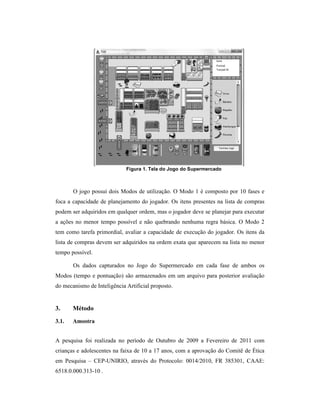 O jogo possui dois Modos de utilização
foca a capacidade de planejamento do jogador. Os itens presentes na lista de compras
podem ser adquiridos em qualquer ordem, mas o jogador deve se planejar para executar
a ações no menor tempo possível e não quebrando nenhuma regra básica.
tem como tarefa primordial, avaliar a capacidade de execução do jogador.
lista de compras devem ser adquiridos na ordem exata que aparecem na lista no menor
tempo possível.
Os dados capturados no Jogo do Supermercado em cada fase de ambos os
Modos (tempo e pontuação) são armazenados em um arquivo para posterior avaliação
do mecanismo de Inteligência Artificial proposto.
3. Método
3.1. Amostra
A pesquisa foi realizada no período de Outubro de 2009 a Fevereiro de 2011
crianças e adolescentes na faixa de 10 a 17 anos,
em Pesquisa – CEP-UNIRIO,
6518.0.000.313-10 .
Figura 1. Tela do Jogo do Supermercado
possui dois Modos de utilização. O Modo 1 é composto por 10 fases e
foca a capacidade de planejamento do jogador. Os itens presentes na lista de compras
podem ser adquiridos em qualquer ordem, mas o jogador deve se planejar para executar
tempo possível e não quebrando nenhuma regra básica.
avaliar a capacidade de execução do jogador. Os itens da
lista de compras devem ser adquiridos na ordem exata que aparecem na lista no menor
capturados no Jogo do Supermercado em cada fase de ambos os
são armazenados em um arquivo para posterior avaliação
do mecanismo de Inteligência Artificial proposto.
A pesquisa foi realizada no período de Outubro de 2009 a Fevereiro de 2011
crianças e adolescentes na faixa de 10 a 17 anos, com a aprovação do Comitê de
UNIRIO, através do Protocolo: 0014/2010, FR 385301, CAAE:
. O Modo 1 é composto por 10 fases e
foca a capacidade de planejamento do jogador. Os itens presentes na lista de compras
podem ser adquiridos em qualquer ordem, mas o jogador deve se planejar para executar
O Modo 2
Os itens da
lista de compras devem ser adquiridos na ordem exata que aparecem na lista no menor
capturados no Jogo do Supermercado em cada fase de ambos os
são armazenados em um arquivo para posterior avaliação
A pesquisa foi realizada no período de Outubro de 2009 a Fevereiro de 2011 com
Comitê de Ética
através do Protocolo: 0014/2010, FR 385301, CAAE:
 