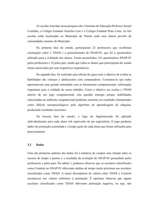 As escolas inseridas nessa pesquisa são o Instituto de Educação Professor Ismael
Coutinho, o Colégio Estadual Aurelino Leal e o Colégio Estadual Pinto Lima. As três
escolas estão localizadas no Município de Niterói onde seus alunos provêm de
comunidades carentes do Município.
Na primeira fase do estudo, participaram 22 professores que receberam
orientações sobre o TDAH e o preenchimento do SNAP-IV, que foi o questionário
utilizado para a avaliação dos alunos. Foram preenchidos 141 questionários SNAP-IV
pelos professores e 32 pelos pais, sendo que todos os alunos que participaram do estudo
foram autorizados por seus respectivos responsáveis.
Na segunda fase, foi realizada uma oficina de jogos com o objetivo de avaliar as
habilidades das crianças e adolescentes com computadores. Constatou-se que todos
apresentavam uma grande intimidade com as ferramentas computacionais, informação
importante para a validade do nosso trabalho. Como o objetivo era avaliar o TDAH
através de um jogo computacional, esta questão emergiu porque inabilidades
relacionadas ao ambiente computacional poderiam acarretar em resultados interpretados
como déficits neuropsicológicos pelo algoritmo de aprendizagem de máquina,
produzindo resultados incorretos.
Na terceira fase do estudo, o Jogo do Supermercado foi aplicado
individualmente para cada aluno sob supervisão de um especialista. O jogo produziu
dados de pontuação acumulada e o tempo gasto de cada aluno que foram utilizados para
processamento.
3.2 Dados
Uma das primeiras análises dos dados foi à tentativa de compor uma relação entre os
escores de tempo e pontos e o resultado da avaliação do SNAP-IV preenchido pelos
professores e pelos pais. Na tabela 1, podemos observar que os escolares classificados
como Controle no SNAP-IV obtiveram médias de tempo muito próximas aos escolares
classificados como TDAH. A maior discrepância de valores entre TDAH e Controle
encontra-se nos valores referentes à pontuação. É oportuno observar que alguns
escolares classificados como TDAH obtiveram pontuação negativa, ou seja, não
 