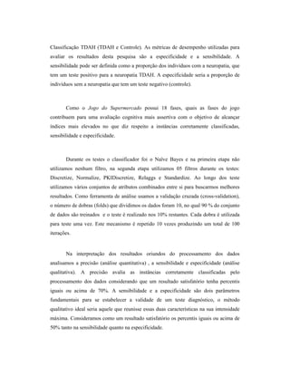 Classificação TDAH (TDAH e Controle). As métricas de desempenho utilizadas para
avaliar os resultados desta pesquisa são a especificidade e a sensibilidade. A
sensibilidade pode ser definida como a proporção dos indivíduos com a neuropatia, que
tem um teste positivo para a neuropatia TDAH. A especificidade seria a proporção de
indivíduos sem a neuropatia que tem um teste negativo (controle).
Como o Jogo do Supermercado possui 18 fases, quais as fases do jogo
contribuem para uma avaliação cognitiva mais assertiva com o objetivo de alcançar
índices mais elevados no que diz respeito a instâncias corretamente classificadas,
sensibilidade e especificidade.
Durante os testes o classificador foi o Naïve Bayes e na primeira etapa não
utilizamos nenhum filtro, na segunda etapa utilizamos 05 filtros durante os testes:
Discretize, Normalize, PKIDiscretize, Relaggs e Standardize. Ao longo dos teste
utilizamos vários conjuntos de atributos combinados entre si para buscarmos melhores
resultados. Como ferramenta de análise usamos a validação cruzada (cross-validation),
o número de dobras (folds) que dividimos os dados foram 10, no qual 90 % do conjunto
de dados são treinados e o teste é realizado nos 10% restantes. Cada dobra é utilizada
para teste uma vez. Este mecanismo é repetido 10 vezes produzindo um total de 100
iterações.
Na interpretação dos resultados oriundos do processamento dos dados
analisamos a precisão (análise quantitativa) , a sensibilidade e especificidade (análise
qualitativa). A precisão avalia as instâncias corretamente classificadas pelo
processamento dos dados considerando que um resultado satisfatório tenha percentis
iguais ou acima de 70%. A sensibilidade e a especificidade são dois parâmetros
fundamentais para se estabelecer a validade de um teste diagnóstico, o método
qualitativo ideal seria aquele que reunisse essas duas características na sua intensidade
máxima. Consideramos como um resultado satisfatório os percentis iguais ou acima de
50% tanto na sensibilidade quanto na especificidade.
 