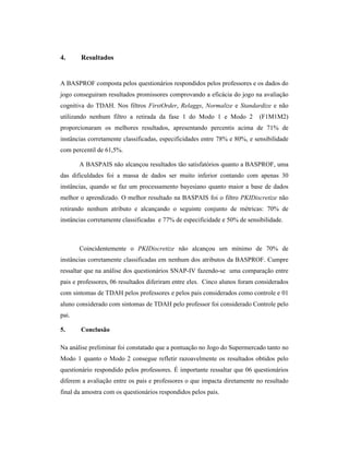 4. Resultados
A BASPROF composta pelos questionários respondidos pelos professores e os dados do
jogo conseguiram resultados promissores comprovando a eficácia do jogo na avaliação
cognitiva do TDAH. Nos filtros FirstOrder, Relaggs, Normalize e Standardize e não
utilizando nenhum filtro a retirada da fase 1 do Modo 1 e Modo 2 (F1M1M2)
proporcionaram os melhores resultados, apresentando percentis acima de 71% de
instâncias corretamente classificadas, especificidades entre 78% e 80%, e sensibilidade
com percentil de 61,5%.
A BASPAIS não alcançou resultados tão satisfatórios quanto a BASPROF, uma
das dificuldades foi a massa de dados ser muito inferior contando com apenas 30
instâncias, quando se faz um processamento bayesiano quanto maior a base de dados
melhor o aprendizado. O melhor resultado na BASPAIS foi o filtro PKIDiscretize não
retirando nenhum atributo e alcançando o seguinte conjunto de métricas: 70% de
instâncias corretamente classificadas e 77% de especificidade e 50% de sensibilidade.
Coincidentemente o PKIDiscretize não alcançou um mínimo de 70% de
instâncias corretamente classificadas em nenhum dos atributos da BASPROF. Cumpre
ressaltar que na análise dos questionários SNAP-IV fazendo-se uma comparação entre
pais e professores, 06 resultados diferiram entre eles. Cinco alunos foram considerados
com sintomas de TDAH pelos professores e pelos pais considerados como controle e 01
aluno considerado com sintomas de TDAH pelo professor foi considerado Controle pelo
pai.
5. Conclusão
Na análise preliminar foi constatado que a pontuação no Jogo do Supermercado tanto no
Modo 1 quanto o Modo 2 consegue refletir razoavelmente os resultados obtidos pelo
questionário respondido pelos professores. É importante ressaltar que 06 questionários
diferem a avaliação entre os pais e professores o que impacta diretamente no resultado
final da amostra com os questionários respondidos pelos pais.
 