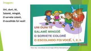 Fonte: http://www.4shared.com/all-images/GvRvvXsv/Parlendas?locale=ja 
Imagem: 
Uni, duni, tê, 
Salamê, mingüê, 
O sorvete colorê, 
O escolhido foi você! 
 