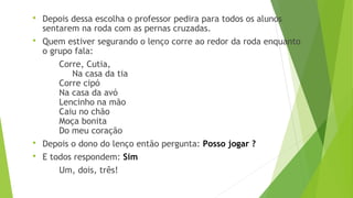  Depois dessa escolha o professor pedira para todos os alunos 
sentarem na roda com as pernas cruzadas. 
 Quem estiver segurando o lenço corre ao redor da roda enquanto 
o grupo fala: 
Corre, Cutia, 
Na casa da tia 
Corre cipó 
Na casa da avó 
Lencinho na mão 
Caiu no chão 
Moça bonita 
Do meu coração 
 Depois o dono do lenço então pergunta: Posso jogar ? 
 E todos respondem: Sim 
Um, dois, três! 
 