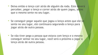  Deixa então o lenço cair atrás de alguém da roda. Este deverá 
perceber, pegar o lenço e correr atrás de quem jogou, antes 
que o mesmo sente no seu lugar. 
 Se conseguir pegar aquele que jogou o lenço antes que ele se 
sente no seu lugar, ele continuara segurando o lenço para 
jogar atrás de outra pessoa. 
 Se não tiver pego a pessoa que estava com lenço e o mesmo 
conseguir sentar no seu lugar, você será o próximo a jogar o 
lenço atrás de outra pessoa. 
 