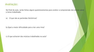 Avaliação: 
No final da aula, serão feitos alguns questionamentos para avaliar a compreensão dos alunos sobre 
o tema trabalhado: 
a) O que são as parlendas folclóricas? 
b) Qual a maior dificuldade para criar uma rima? 
c) O que acharam das músicas trabalhadas na aula? 
 