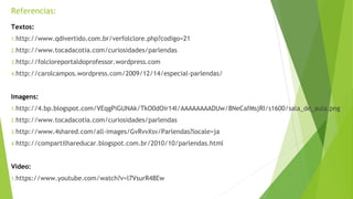 Referencias: 
Textos: 
1.http://www.qdivertido.com.br/verfolclore.php?codigo=21 
2.http://www.tocadacotia.com/curiosidades/parlendas 
3.http://folcloreportaldoprofessor.wordpress.com 
4.http://carolcampos.wordpress.com/2009/12/14/especial-parlendas/ 
Imagens: 
1.http://4.bp.blogspot.com/VEqgPiGUNAk/TkO0dOir14I/AAAAAAAADUw/8NeCafMsjRI/s1600/sala_de_aula.png 
2.http://www.tocadacotia.com/curiosidades/parlendas 
3.http://www.4shared.com/all-images/GvRvvXsv/Parlendas?locale=ja 
4.http://compartilhareducar.blogspot.com.br/2010/10/parlendas.html 
Vídeo: 
1.https://www.youtube.com/watch?v=l7VsurR48Ew 
