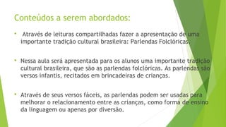 Conteúdos a serem abordados: 
 Através de leituras compartilhadas fazer a apresentação de uma 
importante tradição cultural brasileira: Parlendas Folclóricas. 
 Nessa aula será apresentada para os alunos uma importante tradição 
cultural brasileira, que são as parlendas folclóricas. As parlendas são 
versos infantis, recitados em brincadeiras de crianças. 
 Através de seus versos fáceis, as parlendas podem ser usadas para 
melhorar o relacionamento entre as crianças, como forma de ensino 
da linguagem ou apenas por diversão. 
 