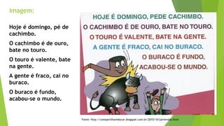 Imagem: 
Fonte: http://compartilhareducar.blogspot.com.br/2010/10/parlendas.html 
Hoje é domingo, pé de 
cachimbo. 
O cachimbo é de ouro, 
bate no touro. 
O touro é valente, bate 
na gente. 
A gente é fraco, cai no 
buraco. 
O buraco é fundo, 
acabou-se o mundo. 
 