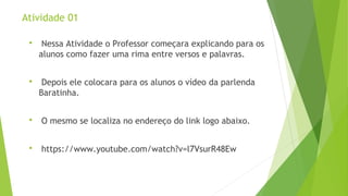 Atividade 01 
 Nessa Atividade o Professor começara explicando para os 
alunos como fazer uma rima entre versos e palavras. 
 Depois ele colocara para os alunos o vídeo da parlenda 
Baratinha. 
 O mesmo se localiza no endereço do link logo abaixo. 
 https://www.youtube.com/watch?v=l7VsurR48Ew 
 