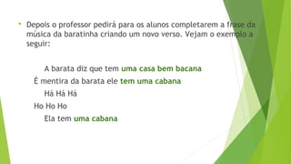  Depois o professor pedirá para os alunos completarem a frase da 
música da baratinha criando um novo verso. Vejam o exemplo a 
seguir: 
A barata diz que tem uma casa bem bacana 
É mentira da barata ele tem uma cabana 
Há Há Há 
Ho Ho Ho 
Ela tem uma cabana 
 