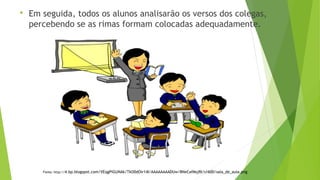  Em seguida, todos os alunos analisarão os versos dos colegas, 
percebendo se as rimas formam colocadas adequadamente. 
Fonte: http://4.bp.blogspot.com/VEqgPiGUNAk/TkO0dOir14I/AAAAAAAADUw/8NeCafMsjRI/s1600/sala_de_aula.png 
 