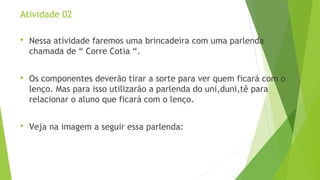 Atividade 02 
 Nessa atividade faremos uma brincadeira com uma parlenda 
chamada de “ Corre Cotia “. 
 Os componentes deverão tirar a sorte para ver quem ficará com o 
lenço. Mas para isso utilizarão a parlenda do uni,duni,tê para 
relacionar o aluno que ficará com o lenço. 
 Veja na imagem a seguir essa parlenda: 
 