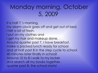 Monday morning, October 5, 2009   It is half 7 's morning,  my alarm clock goes off and get out of bed.  I felt a bit of fresh,  I put on my clothes and  I get my hair and makeup done.  Around quarter past 7, I have breakfast,  make a packed lunch ready for school  and at half past 8 in the step cycle to school.  40 minutes later finally in school!  Around 10 to 8 I walk to my locker  and search all my books together.  quarter past 8, the school starts!   