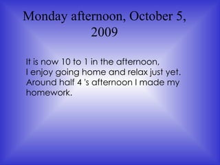Monday afternoon, October 5, 2009 It is now 10 to 1 in the afternoon,  I enjoy going home and relax just yet.  Around half 4 's afternoon I made my homework.  
