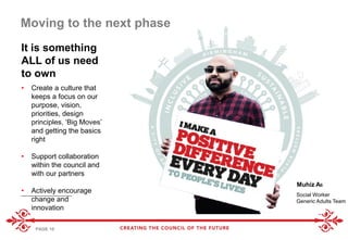 PAGE 10
• Create a culture that
keeps a focus on our
purpose, vision,
priorities, design
principles, ‘Big Moves’
and getting the basics
right
• Support collaboration
within the council and
with our partners
• Actively encourage
change and
innovation
It is something
ALL of us need
to own
Moving to the next phase
Muhiz Ali
Social Worker
Generic Adults Team
 