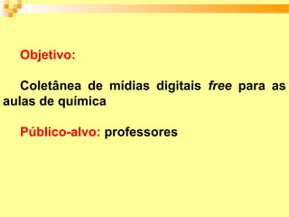 Objetivo:

   Coletânea de mídias digitais free para as
aulas de química

  Público-alvo: professores
 